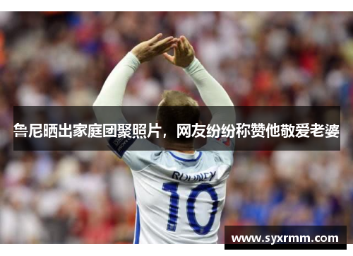 鲁尼晒出家庭团聚照片，网友纷纷称赞他敬爱老婆