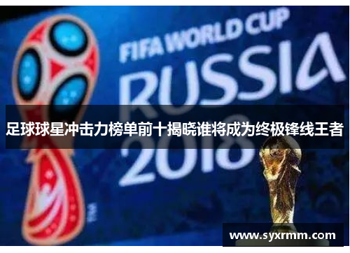 足球球星冲击力榜单前十揭晓谁将成为终极锋线王者