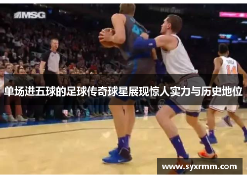单场进五球的足球传奇球星展现惊人实力与历史地位