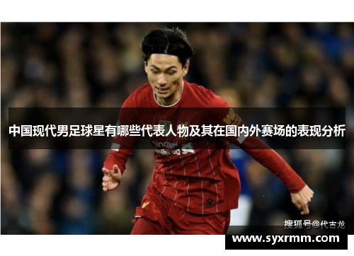 中国现代男足球星有哪些代表人物及其在国内外赛场的表现分析