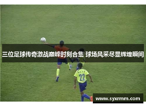 三位足球传奇激战巅峰时刻合集 球场风采尽显辉煌瞬间
