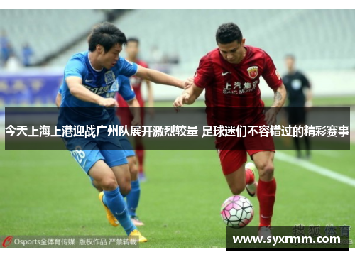 今天上海上港迎战广州队展开激烈较量 足球迷们不容错过的精彩赛事